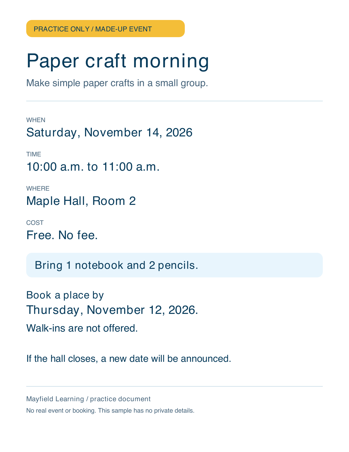 Practice only. Made-up event: Paper craft morning. Make simple paper crafts in a small group. Saturday, November 14, 2026, 10:00 a.m. to 11:00 a.m. Maple Hall, Room 2. Free. No fee. Bring 1 notebook and 2 pencils. Book a place by Thursday, November 12, 2026. Walk-ins are not offered. If the hall closes, a new date will be announced. Mayfield Learning practice document. No real event or booking. This sample has no private details.